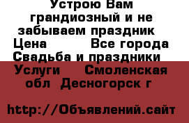 Устрою Вам грандиозный и не забываем праздник › Цена ­ 900 - Все города Свадьба и праздники » Услуги   . Смоленская обл.,Десногорск г.